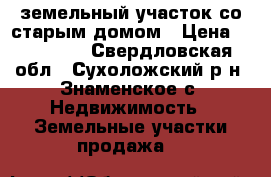 земельный участок со старым домом › Цена ­ 650 000 - Свердловская обл., Сухоложский р-н, Знаменское с. Недвижимость » Земельные участки продажа   